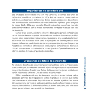 MEDICAMENTOumdireitoessencial
Organizações da sociedade civil
São entidades da sociedade civil, sem fins lucrativos, a exemplo das ONGs de
defesa dos hemofílicos, portadores do HIV e Aids, de hepatite, renais crônicos,
diabéticos, portadores de deficiências, dentre outras; associações de profissio-
nais e sindicatos de trabalhadores da saúde; entidades ligadas à Igreja e órgãos
de classe (OAB e CRM, por exemplo). Elas têm atuações específicas, mas são
todas comprometidas com a defesa de melhores condições de saúde e de vida
da população.
Muitas ONGs apóiam, assistem, educam e dão suporte para os portadores de
certos tipos de doenças e, quando necessário, aos familiares dos doentes. As infor-
mações sobre tratamentos, medicamentos, novidades na área terapêutica também
estão entre suas atividades, assim como as ações junto aos setores público e priva-
do para melhorar as condições de atendimento aos doentes. Algumas dessas orga-
nizações são formadas e administradas pelos próprios portadores das doenças e
contam, muitas vezes, com assessoria jurídica gratuita. É possível encontrar na
internet os sites de muitas organizações desse tipo.
Organismos de defesa do consumidor
As entidades de defesa do consumidor podem ser públicas, como os Procons esta-
duais e municipais, ou entidades formadas a partir da organização da sociedade civil
como o Idec (Instituto Brasileiro de Defesa do Consumidor) e demais entidades do
Fórum Nacional de Entidades Civis de Defesa do Consumidor.
O Idec, associação civil sem fins lucrativos, também orienta e defende toda a
sociedade, por meio da divulgação dos testes de produtos e serviços que realiza,
das informações e orientações disponibilizadas em seu site e publicações, e tam-
bém judicialmente por meio de ações civis públicas que beneficiam todos os consu-
midores, sem distinção. O atendimento individual do Idec é exclusivo para seus asso-
ciados que contribuem para a existência da entidade. 55
 