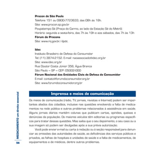 MEDICAMENTOumdireitoessencial Procon de São Paulo
Telefone 151 ou 0800-7723633, das 08h às 18h.
Site: www.procon.sp.gov.br
Poupatempo Sé (Praça do Carmo, ao lado da Estação Sé do Metrô)
Horário: segunda a sexta-feira, das 7h às 19h e aos sábados, das 7h às 13h
Fórum de Procons
Site: www.mj.gov.br/dpdc
Idec
Instituto Brasileiro de Defesa do Consumidor
Tel: (11) 3874-2152. E-mail: naoassociado@idec.org.br
Site: www.idec.org.br
Rua Doutor Costa Júnior 356, Água Branca
São Paulo – SP – CEP: 05002-000
Fórum Nacional das Entidades Civis de Defesa do Consumidor
E-mail: contato@forumdoconsumidor.org.br
Site: www.forumdoconsumidor.org.br
Imprensa e meios de comunicação
Os meios de comunicação (rádio, TV, jornais, revistas e Internet) podem ser impor-
tantes aliados dos cidadãos, inclusive nas questões envolvendo a falta de medica-
mentos na rede pública e outros problemas relacionados à assistência em saúde.
Alguns jornais diários mantêm colunas que publicam cartas, opiniões, queixas e
denúncias da população. Os maiores veículos têm editorias ou programas específi-
cos para tratar dessas questões. Mas saiba que o seu depoimento, o seu caso ou a
sua imagem só podem ser divulgadas após a sua prévia autorização.
Você pode enviar e-mail ou carta à redação ou à seção responsável para denun-
ciar as omissões das autoridades de saúde, as deficiências dos serviços públicos e
privados, as falhas de hospitais e unidades de saúde e a falta de medicamentos, de
equipamentos e de médicos, dentre outros problemas.56
 