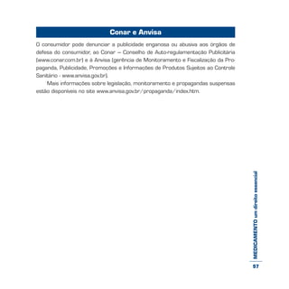 MEDICAMENTOumdireitoessencial
Conar e Anvisa
O consumidor pode denunciar a publicidade enganosa ou abusiva aos órgãos de
defesa do consumidor, ao Conar – Conselho de Auto-regulamentação Publicitária
(www.conar.com.br) e à Anvisa (gerência de Monitoramento e Fiscalização da Pro-
paganda, Publicidade, Promoções e Informações de Produtos Sujeitos ao Controle
Sanitário - www.anvisa.gov.br).
Mais informações sobre legislação, monitoramento e propagandas suspensas
estão disponíveis no site www.anvisa.gov.br/propaganda/index.htm.
57
 