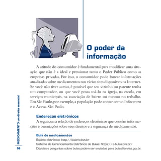 MEDICAMENTOumdireitoessencial
A atitude do consumidor é fundamental para modificar uma situ-
ação que não é a ideal e pressionar tanto o Poder Público como as
empresas privadas. Por isso, o consumidor pode buscar informações
atualizadas sobre medicamentos nos vários sites disponíveis na Internet.
Se você não tiver acesso, é possível que seu vizinho ou parente tenha
um computador, ou que você possa usá-lo na igreja, na escola, em
serviços municipais, na associação de bairro ou mesmo no trabalho.
Em São Paulo,por exemplo,a população pode contar com o Infocentro
e o Acessa São Paulo.
Endereços eletrônicos
A seguir,uma relação de endereços eletrônicos que contêm informa-
ções e orientações sobre seus direitos e a segurança de medicamentos.
Bula de medicamentos
Bulário eletrônico: http://bulario.bvs.br
Sistema de Gerenciamento Eletrônico de Bulas: https://e-bulas.bvs.br/
Dúvidas e perguntas sobre bulas podem ser enviadas para bulas@anvisa.gov.br.
O poder da
informação
58
 