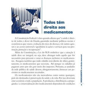 MEDICAMENTOumdireitoessencial
A Constituição Federal é clara quando afirma que“a saúde é direi-
to de todos e dever do Estado, garantido mediante políticas sociais e
econômicas que visem a redução do risco de doença e de outros agra-
vos e ao acesso universal e igualitário às ações e serviços para sua pro-
moção,proteção e recuperação”.
Além da Constituição, a Lei do SUS estabelece que a atenção à
saúde deve ser integral, ou seja, deve abranger tudo aquilo que for
necessário para prevenir e curar as doenças, inclusive os medicamen-
tos. Assegura também que todo cidadão tem direito de obter, gratui-
tamente, os medicamentos que necessita. Até porque os cidadãos já
pagaram antes por eles, por meio dos impostos. Portanto, as unidades
da rede pública de saúde devem, obrigatoriamente, fornecer aos pa-
cientes os medicamentos receitados.
Os medicamentos não são mercadorias como outras quaisquer,
pois são destinados à preservação da saúde e da vida.Por isso deveriam
estar acessíveis a toda a população. A produção,a distribuição,a propa-
ganda e a comercialização dos medicamentos dependem de condições
Todos têm
direito aos
medicamentos
5
 