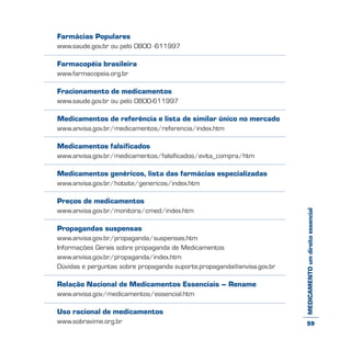 MEDICAMENTOumdireitoessencial
Farmácias Populares
www.saude.gov.br ou pelo 0800 -611997
Farmacopéia brasileira
www.farmacopeia.org.br
Fracionamento de medicamentos
www.saude.gov.br ou pelo 0800-611997
Medicamentos de referência e lista de similar único no mercado
www.anvisa.gov.br/medicamentos/referencia/index.htm
Medicamentos falsificados
www.anvisa.gov.br/medicamentos/falsificados/evita_compra/htm
Medicamentos genéricos, lista das farmácias especializadas
www.anvisa.gov.br/hotsite/genericos/index.htm
Preços de medicamentos
www.anvisa.gov.br/monitora/cmed/index.htm
Propagandas suspensas
www.anvisa.gov.br/propaganda/suspensas.htm
Informações Gerais sobre propaganda de Medicamentos
www.anvisa.gov.br/propaganda/index.htm
Dúvidas e perguntas sobre propaganda suporte.propaganda@anvisa.gov.br
Relação Nacional de Medicamentos Essenciais – Rename
www.anvisa.gov/medicamentos/essencial.htm
Uso racional de medicamentos
www.sobravime.org.br 59
 
