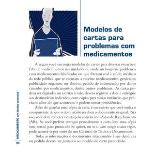 MEDICAMENTOumdireitoessencial
A seguir você encontra modelos de cartas para diversas situações:
falta de medicamentos nas unidades de saúde ou hospitais; problemas
com medicamentos falsificados ou que fizeram mal à saúde; médicos
da rede pública que se recusam a receitar medicamentos genéricos;
publicidade enganosa ou abusiva; pedido de indenização por danos
causados por medicamentos; dentre outros problemas. As cartas po-
dem ser digitadas ou escritas à mão, devem registrar a data e entregue
aos destinatários indicados, com cópias para várias instâncias que pre-
cisam saber do que aconteceu e podem tomar providências.
Além de guardar uma cópia da carta,é necessário que você tenha o
comprovante de que o destinatário recebeu o documento original.Para
isso,você deve remeter a carta pelo correio comAviso de Recebimento
(AR). Se você preferir entregar pessoalmente a carta, leve uma cópia
(um xerox) para protocolo. Se quiser, ou se o caso exigir maior rigor,
pode remetê-la por meio de um Cartório deTítulos e Documentos.
Todas as informações e documentos relacionados à sua denúncia
ou pedido devem ser juntados ao modelo de carta preenchido.
Modelos de
cartas para
problemas com
medicamentos
60
 