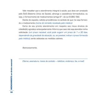 MEDICAMENTOumdireitoessencial Vale ressaltar que o atendimento integral à saúde, que deve ser prestado
pelo SUS (Sistema Único de Saúde), abrange a assistência farmacêutica, ou
seja, o fornecimento de medicamentos (artigo 6º, da Lei 8.080/90).
Diante do exposto, solicito providências no sentido de que me seja forneci-
do o medicamento (nome do remédio receitado pelo médico).
Certo de seu pronto atendimento em respeito aos meus direitos de
cidadão(ã), agradeço antecipadamente. Informo que caso não seja atendida minha
solicitação (um prazo razoável, você pode sugerir um prazo de 1 a 30 dias,
dependendo da gravidade da situação, ou, se possível, indicar o prazo fornecido
pelo médico), serão adotadas as medidas cabíveis.
Atenciosamente,
(Nome, assinatura, meios de contato – telefone, endereço, fax, e-mail)
62
 