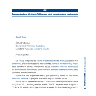 MEDICAMENTOumdireitoessencial
(Local, data)
Ao Ilustre Senhor
Dr. (nome do Promotor de Justiça)
Ministério Público de (colocar o estado)
Prezado Senhor,
Em (data), compareci ao (nome do estabelecimento de saúde), localizado à
(endereço), pretendendo obter o medicamento (nome do medicamento), neces-
sário para tratar do meu problema de saúde (explicar a razão da necessidade
do medicamento; por exemplo, para controlar diabetes, tratar pneumonia, etc.),
conforme prescrição médica.
Ocorre que não foi possível obtê-lo, pois (explicar o motivo do não recebi-
mento do remédio), o que pode acarretar prejuízo à minha saúde.
Essa ausência representa ofensa à Constituição Federal (especialmente aos
artigos 5º, 6º, 196 e seguintes) e à Lei 8.080/90 (especialmente artigos 2º,
5º, 6º e 7º, incisos I, II e IV) que atribuem ao Poder Público o dever de garantir o
02
RepresentaçãoaoMinistérioPúblicoparaexigirfornecimentodemedicamento
63
 