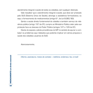 MEDICAMENTOumdireitoessencial atendimento integral à saúde de todos os cidadãos, sem qualquer distinção.
Vale ressaltar que o atendimento integral à saúde, que deve ser prestado
pelo SUS (Sistema Único de Saúde), abrange a assistência farmacêutica, ou
seja, o fornecimento de medicamentos (artigo 6º, da Lei 8.080/90).
Sendo a saúde direito fundamental do cidadão e também serviço de rele-
vância pública (artigo 197 da CF), cumpre ao Ministério Público zelar pela sua
proteção face ao descaso do Poder Público (artigos 127 e 129 da CF).
Diante do exposto, solicito providências do MP no sentido de apurar e com-
bater os problemas aqui relatados que poderão implicar em sérios prejuízos à
saúde dos cidadãos usuários do SUS.
Atenciosamente,
(Nome, assinatura, meios de contato – telefone, endereço, fax, e-mail)
64
 