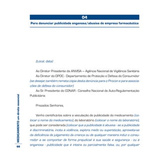 MEDICAMENTOumdireitoessencial
(Local, data)
Ao Diretor Presidente da ANVISA – Agência Nacional de Vigilância Sanitária
Ao Diretor do DPDC - Departamento de Proteção e Defesa do Consumidor
(se desejar, também remeta cópia desta denúncia para o Procon e para associa-
ções de defesa do consumidor)
Ao Sr. Presidente do CONAR - Conselho Nacional de Auto-Regulamentação
Publicitária
Prezados Senhores,
Venho cientificá-los sobre a veiculação de publicidade do medicamento (co-
locar o nome do medicamento), do laboratório (colocar o nome do laboratório),
que pode ser considerada (colocar que a publicidade é abusiva - se a publicidade
é discriminatória, incita à violência, explora medo ou superstição, aproveita-se
da deficiência de julgamento da criança ou de qualquer maneira induz o consu-
midor a se comportar de forma prejudicial à sua saúde e segurança - ou é
enganosa - publicidade que é inteira ou parcialmente falsa, ou, por qualquer
04
Para denunciar publicidade enganosa/abusiva de empresa farmacêutica
66
 