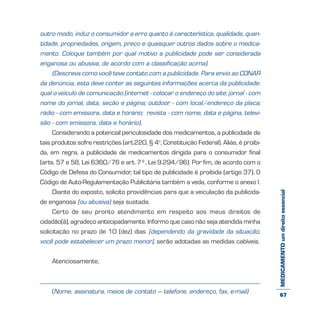 MEDICAMENTOumdireitoessencial
outro modo, induz o consumidor a erro quanto à característica, qualidade, quan-
tidade, propriedades, origem, preço e quaisquer outros dados sobre o medica-
mento. Coloque também por qual motivo a publicidade pode ser considerada
enganosa ou abusiva, de acordo com a classificação acima).
(Descreva como você teve contato com a publicidade. Para envio ao CONAR
da denúncia, esta deve conter as seguintes informações acerca da publicidade:
qual o veículo de comunicação (internet - colocar o endereço do site; jornal - com
nome do jornal, data, seção e página; outdoor - com local/endereço da placa;
rádio - com emissora, data e horário; revista - com nome, data e página, televi-
são - com emissora, data e horário).
Considerando a potencial periculosidade dos medicamentos, a publicidade de
tais produtos sofre restrições (art.220, § 4o
, Constituição Federal). Aliás, é proibi-
da, em regra, a publicidade de medicamentos dirigida para o consumidor final
(arts. 57 e 58, Lei 6360/76 e art. 7º, Lei 9.294/96). Por fim, de acordo com o
Código de Defesa do Consumidor, tal tipo de publicidade é proibida (artigo 37). O
Código de Auto-Regulamentação Publicitária também a veda, conforme o anexo I.
Diante do exposto, solicito providências para que a veiculação da publicida-
de enganosa (ou abusiva) seja sustada.
Certo de seu pronto atendimento em respeito aos meus direitos de
cidadão(ã), agradeço antecipadamente. Informo que caso não seja atendida minha
solicitação no prazo de 10 (dez) dias (dependendo da gravidade da situação,
você pode estabelecer um prazo menor), serão adotadas as medidas cabíveis.
Atenciosamente,
(Nome, assinatura, meios de contato – telefone, endereço, fax, e-mail) 67
 