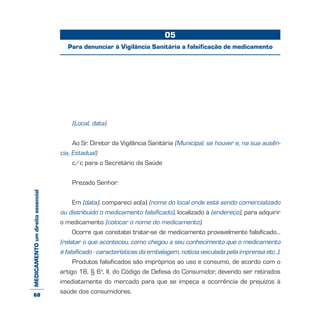 MEDICAMENTOumdireitoessencial
(Local, data)
Ao Sr. Diretor da Vigilância Sanitária (Municipal, se houver e, na sua ausên-
cia, Estadual)
c/c para o Secretário da Saúde
Prezado Senhor:
Em (data), compareci ao(a) (nome do local onde está sendo comercializado
ou distribuído o medicamento falsificado), localizado à (endereço), para adquirir
o medicamento (colocar o nome do medicamento).
Ocorre que constatei tratar-se de medicamento provavelmente falsificado...
(relatar o que aconteceu, como chegou a seu conhecimento que o medicamento
é falsificado - características da embalagem, notícia veiculada pela imprensa etc..).
Produtos falsificados são impróprios ao uso e consumo, de acordo com o
artigo 18, § 6o
, II, do Código de Defesa do Consumidor, devendo ser retirados
imediatamente do mercado para que se impeça a ocorrência de prejuízos à
saúde dos consumidores.
05
Para denunciar à Vigilância Sanitária a falsificação de medicamento
68
 