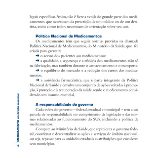 MEDICAMENTOumdireitoessencial legais específicas.Assim,não é livre a venda de grande parte dos medi-
camentos,que necessitam da prescrição de um médico ou de um den-
tista, assim como todos necessitam de orientação sobre seu uso.
Política Nacional de Medicamentos
Os medicamentos têm que seguir normas previstas na chamada
Política Nacional de Medicamentos, do Ministério da Saúde, que foi
criada para garantir:
➜ o acesso dos pacientes aos medicamentos;
➜ a qualidade, a segurança e a eficácia dos medicamentos, não só
na fabricação, mas também durante o armazenamento e o transporte;
➜ o equilíbrio do mercado e a redução dos custos dos medica-
mentos;
➜ a assistência farmacêutica, que é parte integrante da Política
Nacional de Saúde e envolve um conjunto de ações voltadas à promo-
ção,à proteção e à recuperação da saúde,sendo o medicamento consi-
derado um insumo essencial.
A responsabilidade do governo
Cada esfera do governo – federal,estadual e municipal – tem a sua
parcela de responsabilidade no cumprimento da legislação e das nor-
mas relacionadas ao funcionamento do SUS, incluindo a política de
medicamentos.
Compete ao Ministério da Saúde, que representa o governo fede-
ral, coordenar e descentralizar as ações e serviços de âmbito nacional,
ou seja,repassar para as unidades estaduais as atribuições que envolvem
seus municípios.6
 