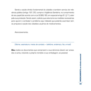 MEDICAMENTOumdireitoessencial
Sendo a saúde direito fundamental do cidadão e também serviço de rele-
vância pública (artigo 197, CF), cumpre à Vigilância Sanitária, no cumprimento
de seu papel (de acordo com a Lei 8.080/90, em especial artigo 6o
, § 1o
), zelar
pela sua proteção. Sendo assim, solicito que esta tome as medidas necessárias
para apurar e combater o problema aqui relatado que poderão acarretar séri-
os prejuízos à saúde dos cidadãos usuários de medicamentos.
Atenciosamente,
(Nome, assinatura, meios de contato – telefone, endereço, fax, e-mail)
Obs.: todos os documentos que comprovem a sua denúncia devem ser anexa-
dos à carta, incluindo o próprio remédio e sua embalagem, se possível.
69
 