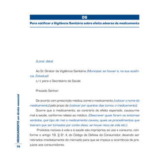 MEDICAMENTOumdireitoessencial
(Local, data)
Ao Sr. Diretor da Vigilância Sanitária (Municipal, se houver e, na sua ausên-
cia, Estadual)
c/c para o Secretário da Saúde
Prezado Senhor:
De acordo com prescrição médica, tomei o medicamento (colocar o nome do
medicamento) pelo prazo de (colocar por quantos dias tomou o medicamento).
Ocorre que o medicamento, ao contrário do efeito esperado, causou-me
mal à saúde, conforme relatei ao médico. (Descrever quais foram os sintomas
sentidos, que tipo de mal o medicamento causou, quais os procedimentos que
tiveram que ser tomados por conta disso, se houve risco de vida etc.).
Produtos nocivos à vida e à saúde são impróprios ao uso e consumo, con-
forme o artigo 18, § 6o
, II, do Código de Defesa do Consumidor, devendo ser
retirados imediatamente do mercado para que se impeça a ocorrência de pre-
juízos aos consumidores.
06
Para notificar a Vigilância Sanitária sobre efeito adverso de medicamento
70
 