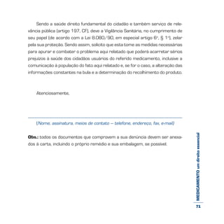 MEDICAMENTOumdireitoessencial
Sendo a saúde direito fundamental do cidadão e também serviço de rele-
vância pública (artigo 197, CF), deve a Vigilância Sanitária, no cumprimento de
seu papel (de acordo com a Lei 8.080/90, em especial artigo 6o
, § 1o
), zelar
pela sua proteção. Sendo assim, solicito que esta tome as medidas necessárias
para apurar e combater o problema aqui relatado que poderá acarretar sérios
prejuízos à saúde dos cidadãos usuários do referido medicamento, inclusive a
comunicação à população do fato aqui relatado e, se for o caso, a alteração das
informações constantes na bula e a determinação do recolhimento do produto.
Atenciosamente,
(Nome, assinatura, meios de contato – telefone, endereço, fax, e-mail)
Obs.: todos os documentos que comprovem a sua denúncia devem ser anexa-
dos à carta, incluindo o próprio remédio e sua embalagem, se possível.
71
 