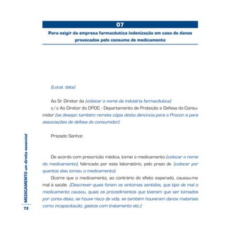 MEDICAMENTOumdireitoessencial
(Local, data)
Ao Sr. Diretor da (colocar o nome da indústria farmacêutica)
c/c Ao Diretor do DPDC - Departamento de Proteção e Defesa do Consu-
midor (se desejar, também remeta cópia desta denúncia para o Procon e para
associações de defesa do consumidor)
Prezado Senhor,
De acordo com prescrição médica, tomei o medicamento (colocar o nome
do medicamento), fabricado por este laboratório, pelo prazo de (colocar por
quantos dias tomou o medicamento).
Ocorre que o medicamento, ao contrário do efeito esperado, causou-me
mal à saúde. (Descrever quais foram os sintomas sentidos, que tipo de mal o
medicamento causou, quais os procedimentos que tiveram que ser tomados
por conta disso, se houve risco de vida, se também houveram danos materiais
como incapacitação, gastos com tratamento etc.)
07
Para exigir da empresa farmacêutica indenização em caso de danos
provocados pelo consumo de medicamento
72
 