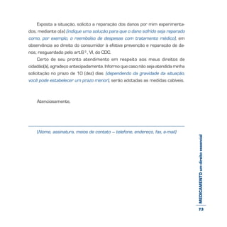 MEDICAMENTOumdireitoessencial
Exposta a situação, solicito a reparação dos danos por mim experimenta-
dos, mediante o(a) (indique uma solução para que o dano sofrido seja reparado
como, por exemplo, o reembolso de despesas com tratamento médico), em
observância ao direito do consumidor à efetiva prevenção e reparação de da-
nos, resguardado pelo art.6º, VI, do CDC.
Certo de seu pronto atendimento em respeito aos meus direitos de
cidadão(ã), agradeço antecipadamente. Informo que caso não seja atendida minha
solicitação no prazo de 10 (dez) dias (dependendo da gravidade da situação,
você pode estabelecer um prazo menor), serão adotadas as medidas cabíveis.
Atenciosamente,
(Nome, assinatura, meios de contato – telefone, endereço, fax, e-mail)
73
 