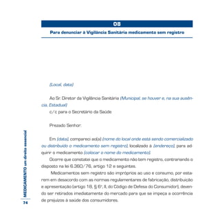 MEDICAMENTOumdireitoessencial
(Local, data)
Ao Sr. Diretor da Vigilância Sanitária (Municipal, se houver e, na sua ausên-
cia, Estadual)
c/c para o Secretário da Saúde
Prezado Senhor:
Em (data), compareci ao(a) (nome do local onde está sendo comercializado
ou distribuído o medicamento sem registro), localizado à (endereço), para ad-
quirir o medicamento (colocar o nome do medicamento).
Ocorre que constatei que o medicamento não tem registro, contrariando o
disposto na lei 6.360/76, artigo 12 e seguintes.
Medicamentos sem registro são impróprios ao uso e consumo, por esta-
rem em desacordo com as normas regulamentares de fabricação, distribuição
e apresentação (artigo 18, § 6o
, II, do Código de Defesa do Consumidor), deven-
do ser retirados imediatamente do mercado para que se impeça a ocorrência
de prejuízos à saúde dos consumidores.
08
Para denunciar à Vigilância Sanitária medicamento sem registro
74
 