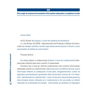 MEDICAMENTOumdireitoessencial
(Local, data)
Ao Sr. Diretor da (colocar o nome da indústria farmacêutica)
c/c Ao Diretor do DPDC - Departamento de Proteção e Defesa do Consu-
midor (se desejar, também remeta cópia desta denúncia para o Procon e para
associações de defesa do consumidor)
Prezado Senhor,
Em (data), adquiri o medicamento (colocar o nome do medicamento), fabri-
cado pela indústria pela qual o senhor é responsável.
Acontece que a bula do referido medicamento não continha informações
adequadas quanto ao medicamento. (Descreva qual o problema da bula, qual a
informação faltante ou inadequada. A bula deve, obrigatoriamente, conter as
seguintes características: apresentar letra de tamanho mínimo de 1,5 milíme-
tros; identificação do medicamento - nome comercial e denominação genérica
dos princípios ativos; indicação se o medicamento é de uso adulto ou infantil;
indicação da composição do produto; informações ao paciente em linguagem
09
Para exigir da empresa farmacêutica informações adequadas e completas na bula
76
 