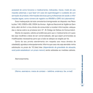 MEDICAMENTOumdireitoessencial
acessível de como funciona o medicamento, indicações, riscos, modo de uso,
reações adversas, o que fazer em caso de superdosagem e cuidados de con-
servação do produto; informações técnicas para profissionais de saúde; e infor-
mações legais, como número de registro na ANVISA e CNPJ do Laboratório).
Essa inadequação da bula caracteriza transgressão ao disposto nas Reso-
luções 140/2003 e 68/2004 da Anvisa - Agência Nacional de Vigilância Sani-
tária, além de ferir o meu direito de consumidor a receber informações adequa-
das e claras sobre os produtos (art. 6º, III, Código de Defesa do Consumidor).
Diante do exposto, solicito providências para que o medicamento em ques-
tão seja recolhido e deixe de ser comercializado, até que sejam promovidas as
modificações necessárias para que a bula se adeqüe ao exigido por lei.
Certo de seu pronto atendimento em respeito aos meus direitos de
cidadão(ã), agradeço antecipadamente. Informo que caso não seja atendida minha
solicitação no prazo de 10 (dez) dias (dependendo da gravidade da situação,
você pode estabelecer um prazo menor), serão adotadas as medidas cabíveis.
Atenciosamente,
(Nome, assinatura, meios de contato – telefone, endereço, fax, e-mail)
77
 