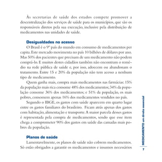 MEDICAMENTOumdireitoessencial
Às secretarias de saúde dos estados compete promover a
descentralização dos serviços de saúde para os municípios, que são os
responsáveis diretos pela sua execução, inclusive pela distribuição de
medicamentos nas unidades de saúde.
Desigualdades no acesso
O Brasil é o 9º país do mundo em consumo de medicamentos per
capita.Este mercado movimenta no país 10 bilhões de dólares por ano.
Mas 50% dos pacientes que precisam de um medicamento não podem
comprá-lo. E muitos destes cidadãos também não encontram o remé-
dio na rede pública de saúde e, por isso, adoecem ou abandonam o
tratamento. Entre 15 e 20% da população não tem acesso a nenhum
tipo de medicamento.
Quem ganha mais, compra mais medicamentos nas farmácias: 15%
da população mais rica consome 48% dos medicamentos;34% da popu-
lação consome 36% dos medicamentos; e 51% da população, os mais
pobres, consomem apenas 16% dos medicamentos vendidos no país.
Segundo o IBGE, os gastos com saúde aparecem em quarto lugar
entre os gastos familiares do brasileiro. Ficam atrás apenas dos gastos
com habitação,alimentação e transporte.A maior parcela desses gastos
é representada pela compra de medicamentos, sendo que esse item
chega a comprometer 90% dos gastos em saúde das camadas mais po-
bres da população.
Planos de saúde
Lamentavelmente, os planos de saúde não cobrem medicamentos.
Só estão obrigados a garantir os medicamentos e insumos necessários 7
 
