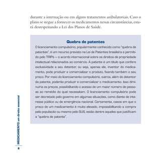 MEDICAMENTOumdireitoessencial durante a internação ou em alguns tratamentos ambulatoriais. Caso o
plano se negue a fornecer os medicamentos nessas circunstâncias,esta-
rá desrespeitando a Lei dos Planos de Saúde.
Quebra de patentes
O licenciamento compulsório, popularmente conhecido como “quebra de
patentes”, é um recurso previsto na Lei de Patentes brasileira e permiti-
do pelo TRIPs – o acordo internacional sobre os direitos de propriedade
intelectual relacionados ao comércio. A patente é um título que confere
exclusividade a seu detentor, ou seja, apenas ele, inventor do medica-
mento, pode produzir e comercializar o produto, fixando também o seu
preço. Por meio do licenciamento compulsório, outros, além do detentor
da patente, poderão produzir e comercializar o medicamento. Isso dimi-
nuiria os preços, possibilitando o acesso de um maior número de pesso-
as ao remédio do qual necessitam. O licenciamento compulsório pode
ser decretado pelo governo em algumas situações, como diante de inte-
resse público ou de emergência nacional. Certamente, casos em que o
preço de um medicamento é muito elevado, impossibilitando a compra
pela população ou mesmo pelo SUS, estão dentre aqueles que justificam
a “quebra de patente”.
8
 