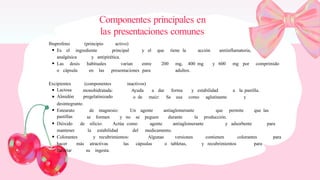 Componentes principales en
las presentaciones comunes
Ibuprofeno (principio activo)
Es el ingrediente principal y el que tiene la acción antiinflamatoria,
analgésica y antipirética.
Las dosis habituales varían entre 200 mg, 400 mg y 600 mg por comprimido
o cápsula en las presentaciones para adultos.
Excipientes
Lactosa
Almidón
(componentes inactivos)
monohidratada:
pregelatinizado
Ayuda a dar forma y estabilidad a la pastilla.
o de maíz: Se usa como aglutinante y
desintegrante.
Estearato
pastillas
de magnesio: Un agente antiaglomerante que permite que las
se formen y no se peguen durante la producción.
Dióxido de silicio: Actúa como agente antiaglomerante y adsorbente para
mantener la estabilidad del medicamento.
Colorantes y recubrimientos: Algunas versiones contienen colorantes para
hacer más atractivas las cápsulas o tabletas, y recubrimientos para
facilitar su ingesta.
 