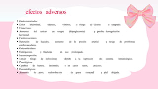 efectos adversos
Gastrointestinales:
Dolor abdominal, náuseas, vómitos, y riesgo de úlceras o sangrado.
Endocrinos:
Aumento del azúcar en sangre (hiperglucemia) y posible desregulación
hormonal.
Cardiovasculares:
Retención de líquidos, aumento de la presión arterial y riesgo de problemas
cardiovasculares.
Osteoarticulares:
Osteoporosis y fracturas en uso prolongado.
Inmunosupresión:
Mayor riesgo de infecciones debido a la supresión del sistema inmunológico.
Psicológicos:
Cambios de humor, insomnio, y en casos raros, psicosis.
Dermatológicos:
Aumento de peso, redistribución de grasa corporal y piel delgada.
 