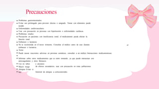Precauciones
Problemas gastrointestinales:
Evitar uso prolongado para prevenir úlceras o sangrado. Tomar con alimentos puede
ayudar.
Enfermedades cardiovasculares:
Usar con precaución en personas con hipertensión o enfermedades cardíacas.
Problemas renales:
Precaución en pacientes con insuficiencia renal; el medicamento puede afectar la
función renal.
Embarazo y lactancia:
No se recomienda en el tercer trimestre. Consultar al médico antes de usar durante
embarazo o lactancia.
Asma:
Puede causar reacciones adversas en personas asmáticas; consultar a un médico. Interacciones medicamentosas:
el
Informar sobre otros medicamentos que se estén tomando, ya que puede interactuar con
anticoagulantes y otros fármacos.
Uso en niños
Mayor riesgo
Alergias: Evitar si
hay
y ancianos:
de efectos secundarios; usar con precaución en estas poblaciones.
historial de alergias a corticosteroides.
 