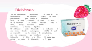 Diclofenaco
es un medicamento perteneciente al grupo de los
antinflamatorios no esteroides
reducir la
(AINEs). Se utiliza
principalmente para inflamación,
aliviar el dolor y disminuir la fiebre. Es eficaz
en el tratamiento de diversas afecciones
dolores
como la
artritis, dolores musculares,
menstruales, y lesiones deportivas.
El diclofenaco actúa bloqueando la producción de
una enzima llamada ciclooxigenasa (COX), la cual
es responsable de la síntesis de prostaglandinas,
que son compuestos que contribuyen a la
inhibir esta
dolor.
inflamación, el dolor y la fiebre. Al
el
enzima, se reduce la inflamación y
 