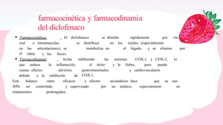 farmacocinética y farmacodinamia
del diclofenaco
Farmacocinética: El diclofenaco se absorbe rápidamente por vía
oral o intramuscular, se distribuye en los tejidos (especialmente
en
el
las articulaciones), se metaboliza en el hígado y se elimina por
riñón y las heces.
Farmacodinamia: Actúa inhibiendo las enzimas COX-1 y COX-2, lo
que reduce la inflamación, el dolor y la fiebre, pero puede
causar efectos adversos gastrointestinales
COX-1.
y cardiovasculares
debido a la inhibición de
Este
deba
balance entre eficacia y efectos secundarios hace que su uso
ser controlado y supervisado por un médico, especialmente en
tratamientos prolongados.
 