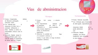 Vias de abministracion
Via topica
Via oral Via Instramuscular
Formas: Comprimidos, tabletas
Forma: Solución inyectable.
Uso: Utilizada para el tratamiento
de dolor agudo, especialmente en
Formas:
tópica.
Gel, crema, o solución
de liberación prolongada,
soluciones orales.
y
Uso: Especialmente indicada
dolor y
para
la
Uso: Indicada para el
el tratamiento
inflamación en
del
tratamiento de dolor leve a
moderado, inflamación, y
fiebre. También se utiliza en
enfermedades crónicas como la
artritis.
Absorción: Rápida, aunque la
biodisponibilidad puede verse
reducida debido al metabolismo
de primer paso en el hígado.
situaciones donde
puede administrar
oral.
Absorción: Rápida
no se
por vía
áreas localizadas,
como lesiones deportivas o
artritis en articulaciones
superficiales.
Absorción: La cantidad que
y
llega completa, con efectos
terapéuticos que comienzan
a la circulación sistémica es
mínima, lo que reduce el riesgo de efectos
secundarios sistémicos.
en poco tiempo.
 