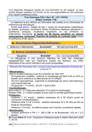 105 Mémento médicaments de l’urgence – édition 2011 – © Dr Mounir Gazzah - www.efurgences.net
Le diagnostic biologique repose sur une diminution du pH sanguin, un taux
d’acide lactique supérieur à 5 mmol/L, et sur une augmentation du trou anionique
et du rapport lactates/pyruvates.
Trou Anionique (TA) = (Na + K) Ŕ (Cl + HCO3)
[Valeur normale = 16]
Le traitement le plus efficace est l'élimination des lactates et du chlorhydrate de
metformine par hémodialyse.
Contre Indications : diabète de type 1, toutes les complications métaboliques
du diabète, grossesse, insuffisance rénale, insuffisance hépatique (éthylisme++),
insuffisance cardiaque, insuffisance respiratoire, en cas d'infection ou
d'intervention chirurgicale et durant les 48 heures précédant un examen
radiographique nécessitant l'injection de produits de contraste iodés (risque
d’insuffisance rénale aigue).
IV. Association Biguanide/Sulfamide :
Metformine + Glibenclamide GLUCOVANCE® 500 mg/5 mg Comp B/30
V. Autres antidiabétiques :
Répaglinide NOVONORM® 0,5 Ŕ 1 et 2 mg Comp B/30
Le Répaglinide a une structure différente de celle des sulfamides
hypoglycémiants mais son mécanisme d'action est identique. Les effets
indésirables et les contre indications sont aussi comparables.
PRINCIPES DU TRAITEMENT DE L’ACIDOCÉTOSE DIABÉTIQUE MODÉRÉE À SÉVÈRE DE
L’ADULTE (6
) :
Réhydratation :
1000 ml de NaCl isotonique suivi d’un entretien de 1000 ml/H
Si hypotension modérée : continuer le remplissage par NaCl 0,45 ou 0,9% en
fonction de la natrémie à un débit proche de 10 ml/Kg/H
Si choc hypovolémique : augmenter le remplissage par sérum salé isotonique,
voire macromolécules.
Si glycémie < 11 mmol/L : SG 5% + NaCl 0,45%
Insulinothérapie :
Bolus initial IV : 0,1 U/Kg sans dépasser 10 U (après le remplissage).
Entretien PSE : 0,1 U/Kg/H (adapter la dose selon le contrôle glycémique horaire)
Potassium :
Kaliémie < 3,3 mmol/L : réplétion potassique 20 à 30 mEq/H (avant de
commencer l’insulinothérapie).
Kaliémie entre 3,3 et 5 mmol/L : réplétion potassique 20 à 30 mEq par litre de
soluté de réhydratation.
Kaliémie > 5 mmol/L : la kaliémie baisse avec l’insuline, surveillance répétée.
Bicarbonates :
Indiqué seulement si PH < 7 : 250 à 500 ml de Bicarbonate 1,4% en 1 à 2
heures.
(6) D’après ORBAN J.C. & coll : Complications métaboliques aiguës du diabète, Réanimation (2008)
17, 761-767
 