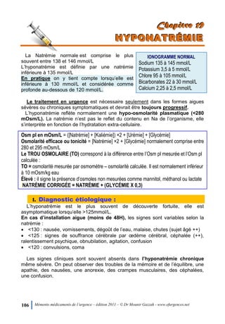 106 Mémento médicaments de l’urgence – édition 2011 – © Dr Mounir Gazzah - www.efurgences.net
CCChhhaaapppiiitttrrreee 111999
HHHYYYPPPOOONNNAAATTTRRRÉÉÉMMMIIIEEE
La Natrémie normale est comprise le plus
souvent entre 138 et 146 mmol/L
L’hyponatrémie est définie par une natrémie
inférieure à 135 mmol/L
En pratique on y tient compte lorsqu’elle est
inférieure à 130 mmol/L et considérée comme
profonde au-dessous de 120 mmol/L.
IONOGRAMME NORMAL
Sodium 135 à 145 mmol/L
Potassium 3,5 à 5 mmol/L
Chlore 95 à 105 mmol/L
Bicarbonates 22 à 30 mmol/L
Calcium 2,25 à 2,5 mmol/L
Le traitement en urgence est nécessaire seulement dans les formes aigues
sévères ou chroniques symptomatiques et devrait être toujours progressif.
L’hyponatrémie reflète normalement une hypo-osmolarité plasmatique (<280
mOsm/L). La natrémie n’est pas le reflet du contenu en Na de l’organisme, elle
s’interprète en fonction de l’hydratation extra-cellulaire.
Osm pl en mOsm/L = ([Natrémie] + [Kaliémie]) ×2 + [Urémie] + [Glycémie]
Osmolarité efficace ou tonicité = [Natrémie] ×2 + [Glycémie] normalement comprise entre
280 et 295 mOsm/L
Le TROU OSMOLAIRE (TO) correspond à la différence entre l’Osm pl mesurée et l’Osm pl
calculée :
TO = osmolarité mesurée par osmomètre Ŕ osmolarité calculée. Il est normalement inférieur
à 10 mOsm/kg eau
Élevé : il signe la présence d’osmoles non mesurées comme mannitol, méthanol ou lactate
NATRÉMIE CORRIGÉE = NATRÉMIE + (GLYCÉMIE X 0,3)
I. Diagnostic étiologique :
L’hyponatrémie est le plus souvent de découverte fortuite, elle est
asymptomatique lorsqu’elle >125mmol/L.
En cas d’installation aigue (moins de 48H), les signes sont variables selon la
natrémie :
 <130 : nausée, vomissements, dégoût de l’eau, malaise, chutes (sujet âgé ++)
 <125 : signes de souffrance cérébrale par œdème cérébral, céphalée (++),
ralentissement psychique, obnubilation, agitation, confusion
 <120 : convulsions, coma
Les signes cliniques sont souvent absents dans l’hyponatrémie chronique
même sévère. On peut observer des troubles de la mémoire et de l’équilibre, une
apathie, des nausées, une anorexie, des crampes musculaires, des céphalées,
une confusion.
 