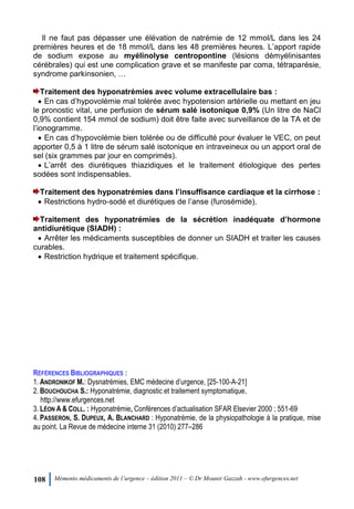 108 Mémento médicaments de l’urgence – édition 2011 – © Dr Mounir Gazzah - www.efurgences.net
Il ne faut pas dépasser une élévation de natrémie de 12 mmol/L dans les 24
premières heures et de 18 mmol/L dans les 48 premières heures. L’apport rapide
de sodium expose au myélinolyse centropontine (lésions démyélinisantes
cérébrales) qui est une complication grave et se manifeste par coma, tétraparésie,
syndrome parkinsonien, …
Traitement des hyponatrémies avec volume extracellulaire bas :
 En cas d’hypovolémie mal tolérée avec hypotension artérielle ou mettant en jeu
le pronostic vital, une perfusion de sérum salé isotonique 0,9% (Un litre de NaCl
0,9% contient 154 mmol de sodium) doit être faite avec surveillance de la TA et de
l’ionogramme.
 En cas d’hypovolémie bien tolérée ou de difficulté pour évaluer le VEC, on peut
apporter 0,5 à 1 litre de sérum salé isotonique en intraveineux ou un apport oral de
sel (six grammes par jour en comprimés).
 L’arrêt des diurétiques thiazidiques et le traitement étiologique des pertes
sodées sont indispensables.
Traitement des hyponatrémies dans l’insuffisance cardiaque et la cirrhose :
 Restrictions hydro-sodé et diurétiques de l’anse (furosémide).
Traitement des hyponatrémies de la sécrétion inadéquate d’hormone
antidiurétique (SIADH) :
 Arrêter les médicaments susceptibles de donner un SIADH et traiter les causes
curables.
 Restriction hydrique et traitement spécifique.
RÉFÉRENCES BIBLIOGRAPHIQUES :
1. ANDRONIKOF M.: Dysnatrémies, EMC médecine d’urgence, [25-100-A-21]
2. BOUCHOUCHA S.: Hyponatrémie, diagnostic et traitement symptomatique,
http://www.efurgences.net
3. LÉON A & COLL. : Hyponatrémie, Conférences d’actualisation SFAR Elsevier 2000 ; 551-69
4. PASSERON, S. DUPEUX, A. BLANCHARD : Hyponatrémie, de la physiopathologie à la pratique, mise
au point. La Revue de médecine interne 31 (2010) 277Ŕ286
 