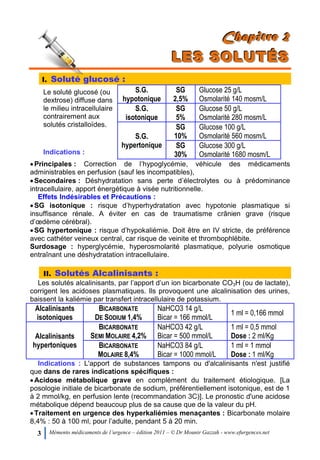 3 Mémento médicaments de l’urgence – édition 2011 – © Dr Mounir Gazzah - www.efurgences.net
CCChhhaaapppiiitttrrreee 222
LLLEEESSS SSSOOOLLLUUUTTTÉÉÉSSS
I. Soluté glucosé :
Le soluté glucosé (ou
dextrose) diffuse dans
le milieu intracellulaire
contrairement aux
solutés cristalloïdes.
Indications :
S.G.
hypotonique
SG
2,5%
Glucose 25 g/L
Osmolarité 140 mosm/L
S.G.
isotonique
SG
5%
Glucose 50 g/L
Osmolarité 280 mosm/L
S.G.
hypertonique
SG
10%
Glucose 100 g/L
Osmolarité 560 mosm/L
SG
30%
Glucose 300 g/L
Osmolarité 1680 mosm/L
Principales : Correction de l’hypoglycémie, véhicule des médicaments
administrables en perfusion (sauf les incompatibles),
Secondaires : Déshydratation sans perte d’électrolytes ou à prédominance
intracellulaire, apport énergétique à visée nutritionnelle.
Effets Indésirables et Précautions :
SG isotonique : risque d’hyperhydratation avec hypotonie plasmatique si
insuffisance rénale. A éviter en cas de traumatisme crânien grave (risque
d’œdème cérébral).
SG hypertonique : risque d’hypokaliémie. Doit être en IV stricte, de préférence
avec cathéter veineux central, car risque de veinite et thrombophlébite.
Surdosage : hyperglycémie, hyperosmolarité plasmatique, polyurie osmotique
entraînant une déshydratation intracellulaire.
II. Solutés Alcalinisants :
Les solutés alcalinisants, par l’apport d’un ion bicarbonate CO3H (ou de lactate),
corrigent les acidoses plasmatiques. Ils provoquent une alcalinisation des urines,
baissent la kaliémie par transfert intracellulaire de potassium.
Alcalinisants
isotoniques
BICARBONATE
DE SODIUM 1,4%
NaHCO3 14 g/L
Bicar = 166 mmol/L
1 ml = 0,166 mmol
Alcalinisants
hypertoniques
BICARBONATE
SEMI MOLAIRE 4,2%
NaHCO3 42 g/L
Bicar = 500 mmol/L
1 ml = 0,5 mmol
Dose : 2 ml/Kg
BICARBONATE
MOLAIRE 8,4%
NaHCO3 84 g/L
Bicar = 1000 mmol/L
1 ml = 1 mmol
Dose : 1 ml/Kg
Indications : L'apport de substances tampons ou d'alcalinisants n'est justifié
que dans de rares indications spécifiques :
Acidose métabolique grave en complément du traitement étiologique. [La
posologie initiale de bicarbonate de sodium, préférentiellement isotonique, est de 1
à 2 mmol/kg, en perfusion lente (recommandation 3C)]. Le pronostic d'une acidose
métabolique dépend beaucoup plus de sa cause que de la valeur du pH.
Traitement en urgence des hyperkaliémies menaçantes : Bicarbonate molaire
8,4% : 50 à 100 ml, pour l’adulte, pendant 5 à 20 min.
 