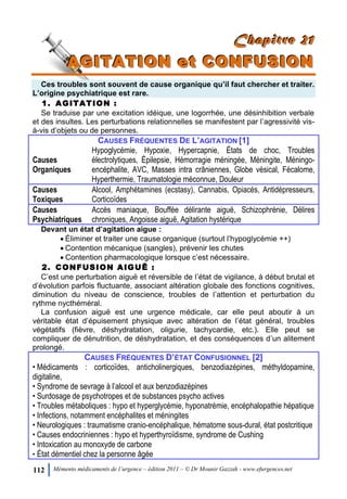112 Mémento médicaments de l’urgence – édition 2011 – © Dr Mounir Gazzah - www.efurgences.net
CCChhhaaapppiiitttrrreee 222111
AAAGGGIIITTTAAATTTIIIOOONNN eeettt CCCOOONNNFFFUUUSSSIIIOOONNN
Ces troubles sont souvent de cause organique qu’il faut chercher et traiter.
L’origine psychiatrique est rare.
1. AGITATION :
Se traduise par une excitation idéique, une logorrhée, une désinhibition verbale
et des insultes. Les perturbations relationnelles se manifestent par l’agressivité vis-
à-vis d’objets ou de personnes.
CAUSES FRÉQUENTES DE L’AGITATION [1]
Causes
Organiques
Hypoglycémie, Hypoxie, Hypercapnie, États de choc, Troubles
électrolytiques, Épilepsie, Hémorragie méningée, Méningite, Méningo-
encéphalite, AVC, Masses intra crâniennes, Globe vésical, Fécalome,
Hyperthermie, Traumatologie méconnue, Douleur
Causes
Toxiques
Alcool, Amphétamines (ecstasy), Cannabis, Opiacés, Antidépresseurs,
Corticoïdes
Causes
Psychiatriques
Accès maniaque, Bouffée délirante aiguë, Schizophrénie, Délires
chroniques, Angoisse aiguë, Agitation hystérique
Devant un état d’agitation aigue :
 Éliminer et traiter une cause organique (surtout l’hypoglycémie ++)
 Contention mécanique (sangles), prévenir les chutes
 Contention pharmacologique lorsque c’est nécessaire.
2. CONFUSION AIGUË :
C’est une perturbation aiguë et réversible de l’état de vigilance, à début brutal et
d’évolution parfois fluctuante, associant altération globale des fonctions cognitives,
diminution du niveau de conscience, troubles de l’attention et perturbation du
rythme nycthéméral.
La confusion aiguë est une urgence médicale, car elle peut aboutir à un
véritable état d’épuisement physique avec altération de l’état général, troubles
végétatifs (fièvre, déshydratation, oligurie, tachycardie, etc.). Elle peut se
compliquer de dénutrition, de déshydratation, et des conséquences d’un alitement
prolongé.
CAUSES FRÉQUENTES D’ÉTAT CONFUSIONNEL [2]
• Médicaments : corticoïdes, anticholinergiques, benzodiazépines, méthyldopamine,
digitaline,
• Syndrome de sevrage à l’alcool et aux benzodiazépines
• Surdosage de psychotropes et de substances psycho actives
• Troubles métaboliques : hypo et hyperglycémie, hyponatrémie, encéphalopathie hépatique
• Infections, notamment encéphalites et méningites
• Neurologiques : traumatisme cranio-encéphalique, hématome sous-dural, état postcritique
• Causes endocriniennes : hypo et hyperthyroïdisme, syndrome de Cushing
• Intoxication au monoxyde de carbone
• État démentiel chez la personne âgée
 