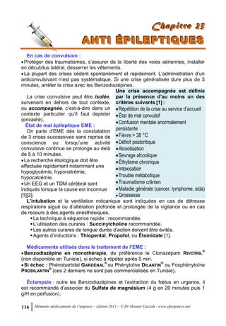 116 Mémento médicaments de l’urgence – édition 2011 – © Dr Mounir Gazzah - www.efurgences.net
CCChhhaaapppiiitttrrreee 222333
AAANNNTTTIII ÉÉÉPPPIIILLLEEEPPPTTTIIIQQQUUUEEESSS
En cas de convulsion :
Protéger des traumatismes, s’assurer de la liberté des voies aériennes, installer
en décubitus latéral, desserrer les vêtements.
La plupart des crises cèdent spontanément et rapidement. L’administration d’un
anticonvulsivant n’est pas systématique. Si une crise généralisée dure plus de 3
minutes, arrêter la crise avec les Benzodiazépines.
La crise convulsive peut être isolée,
survenant en dehors de tout contexte,
ou accompagnée, c’est-à-dire dans un
contexte particulier qu’il faut depister
(encadré).
État de mal épileptique EME :
On parle d'EME dès la constatation
de 3 crises successives sans reprise de
conscience ou lorsqu’une activité
convulsive continue se prolonge au delà
de 5 à 10 minutes.
La recherche étiologique doit être
effectuée rapidement notamment une
hypoglycémie, hyponatrémie,
hypocalcémie.
Un EEG et un TDM cérébral sont
indiqués lorsque la cause est inconnue
[1][2].
Une crise accompagnée est définie
par la présence d’au moins un des
critères suivants [1] :
Répétition de la crise au service d’accueil
État de mal convulsif
Confusion mentale anormalement
persistante
Fièvre > 38 °C
Déficit postcritique
Alcoolisation
Sevrage alcoolique
Éthylisme chronique
Intoxication
Trouble métabolique
Traumatisme crânien
Maladie générale (cancer, lymphome, sida)
 Grossesse
L’intubation et la ventilation mécanique sont indiquées en cas de détresse
respiratoire aiguë ou d’altération profonde et prolongée de la vigilance ou en cas
de recours à des agents anesthésiques.
La technique à séquence rapide : recommandée.
L’utilisation des curares : Succinylcholine recommandée.
Les autres curares de longue durée d’action doivent être évités.
Agents d’inductions : Thiopental, Propofol, ou Étomidate [1].
Médicaments utilisés dans le traitement de l’EME :
Benzodiazépine en monothérapie, de préférence le Clonazépam RIVOTRIL
®
(non disponible en Tunisie), si échec à répéter après 5 min.
Si échec : Phénobarbital GARDÉNAL
®
ou Phénytoïne DILANTIN
®
ou Fosphénytoïne
PRODILANTIN
®
(ces 2 derniers ne sont pas commercialisés en Tunisie).
Éclampsie : outre les Benzodiazépines et l’extraction du fœtus en urgence, il
est recommandé d’associer du Sulfate de magnésium (4 g en 20 minutes puis 1
g/H en perfusion).
 