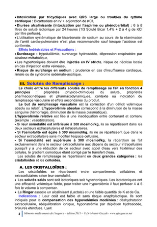 4 Mémento médicaments de l’urgence – édition 2011 – © Dr Mounir Gazzah - www.efurgences.net
Intoxication par tricycliques avec QRS large ou troubles du rythme
cardiaque : Bicarbonate en IV + adjonction de KCl,
Diurèse alcalinisante (intoxication par l’aspirine ou phénobarbital) : 6 à 8
litres de soluté isotonique par 24 heures (1/3 Soluté Bicar 1,4% + 2 à 4 g de KCl
par litre perfusé),
L’utilisation systématique de bicarbonate de sodium au cours de la réanimation
de l’arrêt cardio-pulmonaire n’est plus recommandée sauf lorsque l’acidose est
confirmée.
Effets Indésirables et Précautions :
Surdosage : hypokaliémie, surcharge hydrosodée, dépression respiratoire par
alcalose métabolique,
Les hypertoniques doivent être injectés en IV stricte, risque de nécrose locale
en cas d’injection extra veineuse,
Risque de surcharge en sodium : prudence en cas d’insuffisance cardiaque,
rénale ou de syndrome œdèmato-ascitique.
III. Solutés de Remplissage :
Le choix entre les différents solutés de remplissage se fait en fonction 4
principes : propriétés physico-chimiques du soluté, propriétés
pharmacocinétiques et pharmacodynamiques, contexte ou indication du
remplissage vasculaire et effets secondaires du produit.
Le but du remplissage vasculaire est la correction d'un déficit volémique
absolu ou relatif. L'hypovolémie absolue correspond à la diminution de la masse
sanguine (hémorragie, diminution de la masse plasmatique).
L'hypovolémie relative est liée à une inadéquation entre contenant et contenu
(exemple : vasodilatation).
- Si leur osmolalité est inférieure à 300 mosmol/kg, ils se répartissent dans les
deux secteurs extracellulaires et intracellulaires.
- Si l’osmolalité est égale à 300 mosmol/kg, ils ne se répartissent que dans le
secteur extracellulaire sans modifier l’espace cellulaire.
- Si l’osmolalité est supérieure à 300 mosmol/kg, la répartition se fait
exclusivement dans le secteur extracellulaire aux dépens du secteur intracellulaire
puisqu’il y a une réduction de ce secteur avec appel d’eau vers l’extérieur des
cellules, le gradient osmotique étant corrigé par le transfert d’eau.
Les solutés de remplissage se répartissent en deux grandes catégories : les
cristalloïdes et les colloïdes.
A. LES CRISTALLOÏDES :
Les cristalloïdes se répartissent entre compartiments cellulaires et
extracellulaires selon leur osmolalité.
 Les solutés salés sont soit isotoniques soit hypertoniques. Les isototoniques ont
une efficacité volémique faible, pour traiter une hypovolémie il faut perfuser 4 à 5
fois le volume à compenser.
 Le Ringer associe un alcalinisant (Lactate) et une faible quantité de K et de Ca.
Indications : Leur coût est faible et sans risque anaphylactique. Ils sont
indiqués pour la compensation des hypovolémies modérées : déshydratation
extracellulaire, rééquilibration ionique, hyponatrémie par déplétion hydrosodée,
brûlures étendues, Lyell.
 