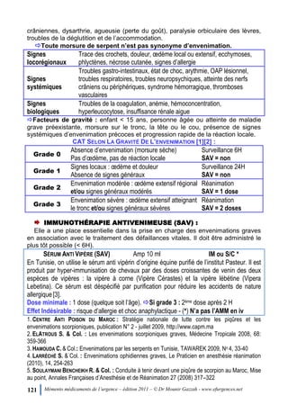 121 Mémento médicaments de l’urgence – édition 2011 – © Dr Mounir Gazzah - www.efurgences.net
crâniennes, dysarthrie, agueusie (perte du goût), paralysie orbiculaire des lèvres,
troubles de la déglutition et de l’accommodation.
Toute morsure de serpent n’est pas synonyme d’envenimation.
Signes
locorégionaux
Trace des crochets, douleur, œdème local ou extensif, ecchymoses,
phlyctènes, nécrose cutanée, signes d’allergie
Signes
systémiques
Troubles gastro-intestinaux, état de choc, arythmie, OAP lésionnel,
troubles respiratoires, troubles neuropsychiques, atteinte des nerfs
crâniens ou périphériques, syndrome hémorragique, thromboses
vasculaires
Signes
biologiques
Troubles de la coagulation, anémie, hémoconcentration,
hyperleucocytose, insuffisance rénale aigue
Facteurs de gravité : enfant < 15 ans, personne âgée ou atteinte de maladie
grave préexistante, morsure sur le tronc, la tête ou le cou, présence de signes
systémiques d’envenimation précoces et progression rapide de la réaction locale.
CAT SELON LA GRAVITÉ DE L’ENVENIMATION [1][2] :
Grade 0
Absence d’envenimation (morsure sèche)
Pas d’œdème, pas de réaction locale
Surveillance 6H
SAV = non
Grade 1
Signes locaux : œdème et douleur
Absence de signes généraux
Surveillance 24H
SAV = non
Grade 2
Envenimation modérée : œdème extensif régional
et/ou signes généraux modérés
Réanimation
SAV = 1 dose
Grade 3
Envenimation sévère : œdème extensif atteignant
le tronc et/ou signes généraux sévères
Réanimation
SAV = 2 doses
IMMUNOTHÉRAPIE ANTIVENIMEUSE (SAV) :
Elle a une place essentielle dans la prise en charge des envenimations graves
en association avec le traitement des défaillances vitales. Il doit être administré le
plus tôt possible (< 6H).
SÉRUM ANTI VIPÈRE (SAV) Amp 10 ml IM ou S/C ×
En Tunisie, on utilise le sérum anti vipérin d’origine équine purifié de l’institut Pasteur. Il est
produit par hyper-immunisation de chevaux par des doses croissantes de venin des deux
espèces de vipères : la vipère à corne (Vipère Cérastes) et la vipère lébétine (Vipera
Lebetina). Ce sérum est déspécifié par purification pour réduire les accidents de nature
allergique[3].
Dose minimale : 1 dose (quelque soit l’âge). Si grade 3 : 2ème dose après 2 H
Effet Indésirable : risque d’allergie et choc anaphylactique - (×) N’a pas l’AMM en iv
1. CENTRE ANTI POISON DU MAROC : Stratégie nationale de lutte contre les piqûres et les
envenimations scorpioniques, publication N° 2 - juillet 2009, http://www.capm.ma
2. ELATROUS S. & Col. : Les envenimations scorpioniques graves, Médecine Tropicale 2008, 68:
359-366
3. HAMOUDA C. & Col.: Envenimations par les serpents en Tunisie, TAWAREK 2009, No 4, 33-40
4. LARRÉCHÉ S. & Col. : Envenimations ophidiennes graves, Le Praticien en anesthésie réanimation
(2010), 14, 254-263
5. SOULAYMANI BENCHEIKH R. & Col. : Conduite à tenir devant une piqûre de scorpion au Maroc, Mise
au point, Annales Françaises d’Anesthésie et de Réanimation 27 (2008) 317Ŕ322
 