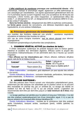 124 Mémento médicaments de l’urgence – édition 2011 – © Dr Mounir Gazzah - www.efurgences.net
L’effet stabilisant de membrane provoque une cardiotoxicité directe : effet
chronotrope, inotrope et dromotrope négatif, également un effet bathmotrope et
une vasoplégie par vasodilatation. Les signes apparaissent généralement dans les
4 à 6 premières heures suivant l’ingestion mais une surveillance de 48 heures est
nécessaire. L’ECG montre, par ordre d’apparition, un aplatissement diffus des
ondes T, un allongement du QT, un élargissement des complexes QRS>0,12 sec,
et des ondes P allongées.
Dans les formes sévères : élargissement des QRS et arythmies ventriculaires.
La forme grave associe les convulsions, une détresse respiratoire aiguë, une
hypokaliémie, et une acidose métabolique.
II. Principes généraux du traitement :
Le maintien des fonctions vitales est une priorité : assistance respiratoire,
circulatoire et traitement des troubles du rythme.
En cas de coma d’origine incertaine : test de sérum glucosé pour éliminer
l’hypoglycémie.
Traitement symptomatique et prévention des complications.
1. CHARBON VÉGÉTAL ACTIVÉ (ou charbon de bois) :
Il inhibe l’absorption systémique de produits toxiques dans le tractus gastro-
intestinal et accélère leur élimination digestive. Efficace contre la plupart des
intoxications médicamenteuses s’il est administré dans les 2 heures qui suivent
l’ingestion.
Non efficace sur les intoxications par : lithium, éthanol, méthanol, éthylène
glycol, sels de fer et métaux lourds.
CCAARRBBOOMMIIXX®® Flacon poudre 50 g Enfant : 1 g/kg per os
Adulte : 50 à 70 g per os
Dose unique ou répétée après 4
heures
TTOOXXIICCAARRBB®® Flacon solution 20 g
Effets Indésirables : constipation, goût déplaisant (on peut ajouter des arômes
ou du sucre).
Contre Indications Absolues : occlusion intestinale, perforations, hémorragies
gastro-intestinales. CI Relatives : vomissements répétés.
2. LAVAGE GASTRIQUE :
Doit être précoce dans l’heure suivant une intoxication potentiellement grave,
notamment par des toxiques non adsorbées par le charbon activé ou ne pouvant
être neutralisés en premier lieu par un antidote [5]. Le lavage est réalisé en
instillant 0,5 litre de NaCl à 0,9 % qui est ensuite drainé. L’opération est
recommencée demi-litre par demi-litre jusqu’à un total minimum de 6 litres chez
l’adulte.
Le lavage gastrique est pénible pour le patient et long pour l'infirmière, il ne doit
pas être pratiqué systématiquement lors d'une intoxication aiguë. Il n'y a pas de
preuve certaine d'un éventuel effet clinique bénéfique [5].
Contre Indications Absolues : troubles de la conscience (doit être pratiqué
après l’intubation), toxiques acides, caustiques (javel), volatils (pétrole) ou
moussants.
 