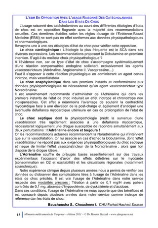 13 Mémento médicaments de l’urgence – édition 2011 – © Dr Mounir Gazzah - www.efurgences.net
L’EBM EN OPPOSITION AVEC L’USAGE RAISONNÉ DES CATÉCHOLAMINES
DANS LES ÉTATS DE CHOC
L’usage raisonné des catécholamines au cours des différentes étiologies d’états
de choc est en opposition flagrante avec la majorité des recommandations
actuelles. Ces dernières établies selon les règles d’usage de l’Evidence-Based
Medicine (EBM) ne sont pas en effet conformes aux données physiopathologiques
et pharmacologiques.
Revoyons une à une ces étiologies d’état de choc pour vérifier cette opposition.
Le choc cardiogénique : L’étiologie la plus fréquente est le SCA dans ses
diverses expressions. Les recommandations proposent la Dobutamine en première
intention. S’agit-il du meilleur choix physiopathologique ?
A l’évidence non, car ce type d’état de choc s’accompagne systématiquement
d’une réaction compensatrice endogène sollicitant exclusivement les agents
vasoconstricteurs (Adrénaline, Angiotensine II, Vasopressine…)
Faut il s’opposer à cette réaction physiologique en administrant un agent certes
inotrope, mais vasodilatateur.
Le choc anaphylactique dans ses premiers instants et conformément aux
données physiopathologiques ne nécessiterait qu’un agent vasoconstricteur type
Noradrénaline.
Il est unanimement recommandé d’administrer de l’Adrénaline qui dans les
premiers instants de l’état de choc induirait un effet inotrope et chronotrope non
indispensables. Cet effet a néanmoins l’avantage de soutenir la contractilité
myocardique face à une élévation de la post-charge et également d’anticiper une
éventuelle défaillance myocardique ultérieure en cas de prolongation de l’état de
choc.
Le choc septique dont la physiopathologie prédit la survenue d’une
vasodilatation très rapidement associée à une défaillance myocardique,
nécessiterait logiquement une drogue susceptible de répondre simultanément aux
deux perturbations : l’Adrénaline encore et toujours !
Or les recommandations actuelles recommandent la Noradrénaline qui n’intervient
que sur la vasodilatation. On lui associe en cas d’échec la Dobutamine, dont l’effet
vasodilatateur ne répond pas aux exigences physiopathologiques du choc septique
et risque de limiter l’effet vasoconstricteur de la Noradrénaline ; alors que l’on
dispose de la drogue idéale.
L’Adrénaline souffre de préjugés basés essentiellement sur des travaux
expérimentaux l’accusant d’avoir des effets délétères sur le myocarde
(consommation en O2 et excitabilité) et les circulations régionales (notamment
splanchnique).
Notre expérience clinique depuis plusieurs années nous a permis de vérifier ces
données ou d’observer des complications liées à l’usage de l’Adrénaline dans les
états de choc précités. Il est vrai l’usage de l’Adrénaline dans notre service
respecte des modalités précises : Titration à partir de 0,1 mg/H avec paliers
contrôlés de 0,1 mg, absence d’hypovolémie, de dyskaliémie et d’acidose.
Dans ces conditions, l’usage de l’Adrénaline ne nous apporte que des bénéfices et
est consacré depuis plusieurs années dans notre service comme inotrope de
référence dan les états de choc.
Bouchoucha S., Chouchene I. CHU Farhat Hached Sousse
 