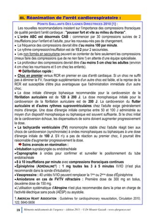 18 Mémento médicaments de l’urgence – édition 2011 – © Dr Mounir Gazzah - www.efurgences.net
III. Réanimation de l’arrêt cardiorespiratoire :
POINTS SAILLANTS DES LIGNES DIRECTRICES 2010 [1] :
Les nouvelles recommandations insistent sur l’importance des compressions thoraciques
de qualité pendant l’arrêt cardiaque : "pousser fort et vite au milieu du thorax".
 L’ordre ABC est désormais CAB : commencer par 30 compressions suivies de 2
insufflations pour l’enfant et l’adulte, pour les nouveau-nés pas de changement.
 La fréquence des compressions devrait être d'au moins 100 par minute.
 Le rythme compression/insufflation est de 15:2 pour 2 secouristes.
 Les non formés en secourisme peuvent se contenter de faire seulement les compressions
(mieux faire des compressions que de ne rien faire !) en attente d’une équipe spécialisée.
 La profondeur des compressions devrait être d'au moins 5 cm chez les adultes (environ
4 cm chez les nourrissons et 5 cm chez les enfants).
Défibrillation rapide :
 Choc en premier versus RCR en premier en cas d'arrêt cardiaque. Si un choc ne suffit
pas à éliminer la FV, l'avantage supplémentaire d'un autre choc est faible, et la reprise de la
RCR est susceptible d'être plus avantageuse que l'administration immédiate d'un autre
choc.
 La dose initiale d'énergie biphasique recommandée pour la cardioversion de la
fibrillation auriculaire est de 120 à 200 J. La dose monophasique initiale pour la
cardioversion de la fibrillation auriculaire est de 200 J. La cardioversion du flutter
auriculaire et d'autres rythmes supraventriculaires chez l'adulte exige généralement
moins d'énergie. Une dose d'énergie initiale comprise entre 50 et 100 J administrée au
moyen d'un dispositif monophasique ou biphasique est souvent suffisante. Si le choc initial
de la cardioversion échoue, les dispensateurs de soins doivent augmenter progressivement
la dose.
 La tachycardie ventriculaire (TV) monomorphe stable chez l'adulte réagit bien aux
chocs de cardioversion (synchronisée) à ondes monophasiques ou biphasiques à une dose
d'énergie initiale de 100 J. S'il n'y a pas de réaction au premier choc, il pourrait être
raisonnable d'augmenter progressivement la dose.
Soins avancés en réanimation :
Intubation supralaryngée ou endotrachéale
Capnographie à ondes pour confirmer et surveiller le positionnement du tube
endotrachéale
8 à 10 insufflations par minute avec compressions thoraciques continues
Épinéphrine (ADRÉNALINE®) : 1 mg toutes les 3 à 5 minutes IV/IO (n'est plus
recommandé dans la sonde d'intubation)
Vasopressine : 40 unités IV/IO peuvent remplacer la 1ère ou 2ème dose d'Épinéphrine
Amiodarone en cas de FV/TV réfractaire : Première dose de 300 mg en bolus,
deuxième dose de 150 mg.
L'utilisation systématique d'Atropine n'est plus recommandée dans la prise en charge de
l'activité électrique sans pouls (AÉSP) ou asystolie.
1.AMERICAN HEART ASSOCIATION : Guidelines for cardiopulmonary resuscitation, Circulation 2010;
122; S640-S656
 