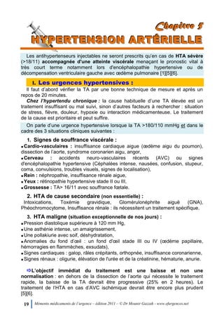 19 Mémento médicaments de l’urgence – édition 2011 – © Dr Mounir Gazzah - www.efurgences.net
CCChhhaaapppiiitttrrreee 555
HHHYYYPPPEEERRRTTTEEENNNSSSIIIOOONNN AAARRRTTTÉÉÉRRRIIIEEELLLLLLEEE
Les antihypertenseurs injectables ne seront prescrits qu’en cas de HTA sévère
(>18/11) accompagnée d'une atteinte viscérale menaçant le pronostic vital à
très court terme notamment lors d'encéphalopathie hypertensive ou de
décompensation ventriculaire gauche avec œdème pulmonaire [1][5][6].
I. Les urgences hypertensives :
Il faut d’abord vérifier la TA par une bonne technique de mesure et après un
repos de 20 minutes.
Chez l’hypertendu chronique : la cause habituelle d’une TA élevée est un
traitement insuffisant ou mal suivi, sinon d’autres facteurs à rechercher : situation
de stress, fièvre, douleur, hypoxie ou interaction médicamenteuse. Le traitement
de la cause est prioritaire et peut suffire.
On parle d’une urgence hypertensive lorsque la TA >180/110 mmHg et dans le
cadre des 3 situations cliniques suivantes :
1. Signes de souffrance viscérale :
Cardio-vasculaires : insuffisance cardiaque aigue (œdème aigu du poumon),
dissection de l’aorte, syndrome coronarien aigu, angor,
Cerveau : accidents neuro-vasculaires récents (AVC) ou signes
d'encéphalopathie hypertensive (Céphalées intense, nausées, confusion, stupeur,
coma, convulsions, troubles visuels, signes de localisation),
Rein : néphropathie, insuffisance rénale aigue,
Yeux : rétinopathie hypertensive stade II ou III,
Grossesse : TA> 16/11 avec souffrance fœtale.
2. HTA de cause secondaire (non essentielle) :
Intoxications, Toxémie gravidique, Glomérulonéphrite aiguë (GNA),
Phéochromocytome, Insuffisance rénale : ils nécessitent un traitement spécifique.
3. HTA maligne (situation exceptionnelle de nos jours) :
Pression diastolique supérieure à 120 mm Hg,
Une asthénie intense, un amaigrissement,
Une pollakiurie avec soif, déshydratation,
Anomalies du fond d’œil : un fond d'œil stade III ou IV (œdème papillaire,
hémorragies en flammèches, exsudats),
Signes cardiaques : galop, râles crépitants, orthopnée, insuffisance coronarienne,
Signes rénaux : oligurie, élévation de l'urée et de la créatinine, hématurie, anurie.
L’objectif immédiat du traitement est une baisse et non une
normalisation : en dehors de la dissection de l’aorte qui nécessite le traitement
rapide, la baisse de la TA devrait être progressive (25% en 2 heures). Le
traitement de l’HTA en cas d’AVC ischémique devrait être encore plus prudent
[5][6].
 