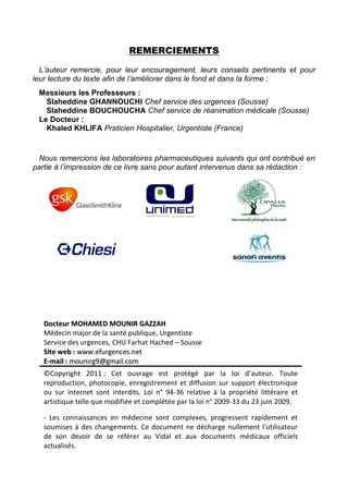REMERCIEMENTS
L’auteur remercie, pour leur encouragement, leurs conseils pertinents et pour
leur lecture du texte afin de l’améliorer dans le fond et dans la forme :
Messieurs les Professeurs :
Slaheddine GHANNOUCHI Chef service des urgences (Sousse)
Slaheddine BOUCHOUCHA Chef service de réanimation médicale (Sousse)
Le Docteur :
Khaled KHLIFA Praticien Hospitalier, Urgentiste (France)
Nous remercions les laboratoires pharmaceutiques suivants qui ont contribué en
partie à l’impression de ce livre sans pour autant intervenus dans sa rédaction :
DDoocctteeuurr MMOOHHAAMMEEDD MMOOUUNNIIRR GGAAZZZZAAHH
Médecin major de la santé publique, Urgentiste
Service des urgences, CHU Farhat Hached – Sousse
SSiittee wweebb :: wwwwww..eeffuurrggeenncceess..nneett
EE--mmaaiill :: mmoouunniirrgg99@@ggmmaaiill..ccoomm
©Copyright 2011 : Cet ouvrage est protégé par la loi d’auteur. Toute
reproduction, photocopie, enregistrement et diffusion sur support électronique
ou sur internet sont interdits. Loi n° 94-36 relative à la propriété littéraire et
artistique telle que modifiée et complétée par la loi n° 2009-33 du 23 juin 2009.
- Les connaissances en médecine sont complexes, progressent rapidement et
soumises à des changements. Ce document ne décharge nullement l'utilisateur
de son devoir de se référer au Vidal et aux documents médicaux officiels
actualisés.
 