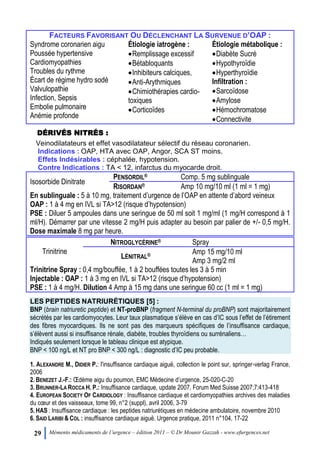 29 Mémento médicaments de l’urgence – édition 2011 – © Dr Mounir Gazzah - www.efurgences.net
FACTEURS FAVORISANT OU DÉCLENCHANT LA SURVENUE D’OAP :
Syndrome coronarien aigu
Poussée hypertensive
Cardiomyopathies
Troubles du rythme
Écart de régime hydro sodé
Valvulopathie
Infection, Sepsis
Embolie pulmonaire
Anémie profonde
Étiologie iatrogène :
Remplissage excessif
Bétabloquants
Inhibiteurs calciques,
Anti-Arythmiques
Chimiothérapies cardio-
toxiques
Corticoïdes
Étiologie métabolique :
Diabète Sucré
Hypothyroïdie
Hyperthyroïdie
Infiltration :
Sarcoïdose
Amylose
Hémochromatose
Connectivite
DÉRIVÉS NITRÉS :
Veinodilatateurs et effet vasodilatateur sélectif du réseau coronarien.
Indications : OAP, HTA avec OAP, Angor, SCA ST moins.
Effets Indésirables : céphalée, hypotension.
Contre Indications : TA < 12, infarctus du myocarde droit.
Isosorbide Dinitrate
PENSORDIL® Comp. 5 mg sublinguale
RISORDAN® Amp 10 mg/10 ml (1 ml = 1 mg)
En sublinguale : 5 à 10 mg, traitement d’urgence de l’OAP en attente d’abord veineux
OAP : 1 à 4 mg en IVL si TA>12 (risque d’hypotension)
PSE : Diluer 5 ampoules dans une seringue de 50 ml soit 1 mg/ml (1 mg/H correspond à 1
ml/H). Démarrer par une vitesse 2 mg/H puis adapter au besoin par palier de +/- 0,5 mg/H.
Dose maximale 8 mg par heure.
Trinitrine
NITROGLYCÉRINE® Spray
LÉNITRAL® Amp 15 mg/10 ml
Amp 3 mg/2 ml
Trinitrine Spray : 0,4 mg/bouffée, 1 à 2 bouffées toutes les 3 à 5 min
Injectable : OAP : 1 à 3 mg en IVL si TA>12 (risque d’hypotension)
PSE : 1 à 4 mg/H. Dilution 4 Amp à 15 mg dans une seringue 60 cc (1 ml = 1 mg)
LES PEPTIDES NATRIURÉTIQUES [5] :
BNP (brain natriuretic peptide) et NT-proBNP (fragment N-terminal du proBNP) sont majoritairement
sécrétés par les cardiomyocytes. Leur taux plasmatique s’élève en cas d’IC sous l’effet de l’étirement
des fibres myocardiques. Ils ne sont pas des marqueurs spécifiques de l’insuffisance cardiaque,
s’élèvent aussi si insuffisance rénale, diabète, troubles thyroïdiens ou surrénaliens…
Indiqués seulement lorsque le tableau clinique est atypique.
BNP < 100 ng/L et NT pro BNP < 300 ng/L : diagnostic d’IC peu probable.
1. ALEXANDRE M., DIDIER P.: l'insuffisance cardiaque aiguë, collection le point sur, springer-verlag France,
2006
2. BENEZET J.-F.: Œdème aigu du poumon, EMC Médecine d’urgence, 25-020-C-20
3. BRUNNER-LA ROCCA H. P.: Insuffisance cardiaque, update 2007, Forum Med Suisse 2007;7:413-418
4. EUROPEAN SOCIETY OF CARDIOLOGY : Insuffisance cardiaque et cardiomyopathies archives des maladies
du cœur et des vaisseaux, tome 99, n°2 (suppl), avril 2006, 3-79
5. HAS : Insuffisance cardiaque : les peptides natriurétiques en médecine ambulatoire, novembre 2010
6. SAID LARIBI & COL : insuffisance cardiaque aiguë. Urgence pratique, 2011 n°104, 17-22
 