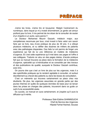 PPPRRRÉÉÉFFFAAACCCEEE
J’aime les livres. J’aime lire et bouquiner. Malgré l’avènement du
numérique, dans lequel je m’y investi énormément, je garde cet amour
profond pour le livre. Il me permet de me situer de le consulter de sauter
d’un chapitre à un autre, sans panne !!
Le Docteur Mohamed Mounir Gazzah, médecin major, aux
compétences reconnues par tous, s’est investi à faire valoir son savoir
faire par ce livre, issu d’une pratique de plus de 30 ans. Il a côtoyé
plusieurs médecins, et vu défiler des dizaines de milliers de patients
avec des pathologies disparates. Ces faits lui ont permis de forger une
expérience qui fait de lui une référence en matière de médecine
d’urgence. Et c’est cette expérience qu’il met dans ces pages et l’offre à
ses collègues. Traduire ce vécu en des pages claires, d’accès pratique
fait que ce manuel trouvera sa place dans la formation de la médecine
d’urgence, spécialité qui s’individualise et se consolide par des travaux
et des publications de qualité, auxquels le Docteur Gazzah contribue,
avec brio.
On pourra dire que c’est un livre de plus sur les urgences, mais il a
des spécificités pratiques qui le rendent agréable à consulter, et surtout
discrètement au chevet des patients ou dans les boxes de consultation.
C’est un mémento qui trouvera certainement sa place chez nos
étudiants. De plus, les urgences assumées en grande partie par des
jeunes Internes en quête de quelques données de base pour se lancer
dans les prises en charges des patients, trouveront dans ce guide un
outil d’une accessibilité aisée.
Du succès, ce manuel en aura certainement, et j’espère qu’il aura la
diffusion qu’il mérite.
Professeur Slah-Eddine GHANNOUCHI
Chef de Service des Urgences
Hôpital Farhat Hached, Sousse
 