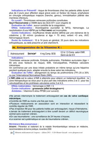 33 Mémento médicaments de l’urgence – édition 2011 – © Dr Mounir Gazzah - www.efurgences.net
Indications en Préventif : risque de thromboses chez les patients alités durant
plus de 3 jours pour affection aigue grave avec un facteur de risque, prophylaxie
en chirurgie orthopédique majeure (hanche, genou), immobilisation plâtrée des
membres inferieurs.
En curatif : Thromboses veineuses profondes constituées.
Seul l’ENOXAPARINE a l’AMM dans les SCA ST+ (voir chapitre 8)
Évaluation de l’effet : aucun contrôle de la coagulation.
Effets Indésirables : thrombopénie (surveiller la NFS), hémorragie. La
neutralisation d’une HBPM par la PROTAMINE est incomplète.
Contre Indications : insuffisance rénale sévère définie par une clairance de la
créatinine < 30 ml/min (prudence si âge > 75 ans), enfant <3 ans, AVC
hémorragique récent.
Durée du traitement : 10 à 14 jours en général, 35 jours dans les indications
orthopédiques, au delà prescrire un anti vitamine K.
IV. Antagonistes de la Vitamine K :
Acénocoumarol SINTROM® 4 mg Comp. B/30
0,5 à 1,5 Comp. selon l’INR
Demi-vie de 8 H
Indications :
Thrombose veineuse profonde, Embolie pulmonaire, Fibrillation auriculaire (âge <
65 ans avec facteurs de risque), IDM, Valvulopathies, Prothèse valvulaire
mécanique.
On commence par une dose initiale probatoire en même temps qu’une héparine
pendant quelques jours, adapter ensuite la dose selon les indications.
Évaluation de l’effet : allongement du temps de prothrombine (TP) 25 à 35%
ou par l’International Normalized Ratio (INR).
L’INR cible est la valeur d’INR à atteindre pour obtenir un traitement équilibré : la
zone thérapeutique se situe pour la plus part des indications entre 2 et 3 ; pour les
valvulopathies et les prothèses valvulaires entre 3 et 4,5.
Effets indésirables : hémorragie si INR > 5
Contre indications : grossesse (effet tératogène++)
Antidotes : Vitamine K et/ou PPSB (voir suivant).
Ne jamais interrompre le traitement anticoagulant en cas de valve cardiaque
mécanique,
Contrôle de l’INR au moins une fois par mois,
Plusieurs médicaments en association sont en interaction et nécessitent le
contrôle régulier de l’INR.
Pas d’injection IM pour les patients traités par anticoagulant, risque d’hématome,
Jamais de traitement anticoagulant à titre curatif devant un déficit neurologique
central sans scanner crânien,
En cas traumatisme : une surveillance de 24 heures s’impose,
Le scanner est systématique en cas de traumatisme crânien.
RÉFÉRENCE BIBLIOGRAPHIQUE :
AFSSAPS : Prévention et traitement de la maladie thromboembolique veineuse en médecine,
recommandations de bonne pratique, novembre 2009
 