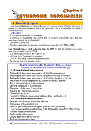35 Mémento médicaments de l’urgence – édition 2011 – © Dr Mounir Gazzah - www.efurgences.net
CCChhhaaapppiiitttrrreee 888
SSSYYYNNNDDDRRROOOMMMEEE CCCOOORRROOONNNAAARRRIIIEEENNN
I. Thrombolytiques :
Les thrombolytiques ou fibrinolytiques ont comme mode d’action commun la
conversion du plasminogène inactif en plasmine, qui a la propriété de lyser la
fibrine du caillot.
Indications :
Thromboses veineuses ou artérielles :
 L’infarctus du myocarde (SCA ST+) très récent (une intervention dans les trois
premières heures est souhaitable)
L’embolie pulmonaire
Accidents vasculaires cérébraux ischémiques aigus (après TDM ou IRM)
Les fibrinolytiques sont indiqués dans le SCA en cas de douleur précordiale
avec signes électriques à l’ECG :
Sus décalage persistant du segment ST
≥ 0,1mV dans 2 dérivations standard
Ou ≥ 0,2 mV dans 2 dérivations précordiales
Ou bloc de branche gauche récent
CONTRE INDICATIONS DU TRAITEMENT FIBRINOLYTIQUE
SELON LES RECOMMANDATIONS EUROPÉENNES [2]
Contre-indications absolues :
- Antécédent d’accident vasculaire cérébral hémorragique
- Antécédent d’accident vasculaire cérébral de cause inconnue
- Antécédent d’accident vasculaire cérébral ischémique < 6mois
- Traumatismes ou néoplasies du système nerveux central
- Traumatisme majeur < 3 semaines
- Chirurgie majeure < 3 semaines
- Blessure crânienne < 3 semaines
- Trouble de l’hémostase connu
- Dissection aortique
- Ponctions récentes non compressibles (foie, lombaire. . .)
Contre-indications relatives :
- Accident ischémique transitoire <6mois
- Traitement anticoagulant oral
- Période gestationnelle ou du post partum (une semaine)
- Hypertension artérielle réfractaire (PS>180mmHg et/ou PD>110mmHg)
- Maladie hépatique évoluée
- Endocardite infectieuse
- Ulcère gastroduodénal évolutif
- Arrêt cardiaque réfractaire
 