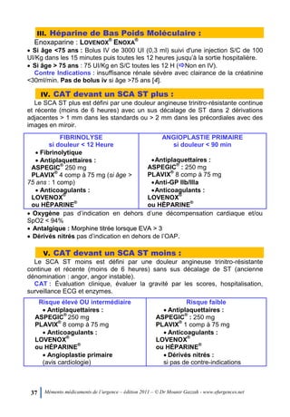 37 Mémento médicaments de l’urgence – édition 2011 – © Dr Mounir Gazzah - www.efurgences.net
III. Héparine de Bas Poids Moléculaire :
Enoxaparine : LOVENOX
®
ENOXA
®
 Si âge <75 ans : Bolus IV de 3000 UI (0,3 ml) suivi d'une injection S/C de 100
UI/Kg dans les 15 minutes puis toutes les 12 heures jusqu’à la sortie hospitalière.
 Si âge > 75 ans : 75 UI/Kg en S/C toutes les 12 H (Non en IV).
Contre Indications : insuffisance rénale sévère avec clairance de la créatinine
<30ml/min. Pas de bolus iv si âge >75 ans [4].
IV. CAT devant un SCA ST plus :
Le SCA ST plus est défini par une douleur angineuse trinitro-résistante continue
et récente (moins de 6 heures) avec un sus décalage de ST dans 2 dérivations
adjacentes > 1 mm dans les standards ou > 2 mm dans les précordiales avec des
images en miroir.
FIBRINOLYSE
si douleur < 12 Heure
ANGIOPLASTIE PRIMAIRE
si douleur < 90 min
 Fibrinolytique
 Antiplaquettaires :
ASPEGIC
®
250 mg
PLAVIX
®
4 comp à 75 mg (si âge >
75 ans : 1 comp)
 Anticoagulants :
LOVENOX
®
ou HÉPARINE
®
Antiplaquettaires :
ASPEGIC
®
: 250 mg
PLAVIX
®
8 comp à 75 mg
Anti-GP IIb/IIIa
Anticoagulants :
LOVENOX
®
ou HÉPARINE
®
 Oxygène pas d’indication en dehors d’une décompensation cardiaque et/ou
SpO2 < 94%
 AAnnttaallggiiqquuee :: MMoorrpphhiinnee ttiittrrééee lloorrssqquuee EEVVAA >> 33
 Dérivés nitrés pas d’indication en dehors de l’OAP.
V. CAT devant un SCA ST moins :
Le SCA ST moins est défini par une douleur angineuse trinitro-résistante
continue et récente (moins de 6 heures) sans sus décalage de ST (ancienne
dénomination : angor, angor instable).
CAT : Évaluation clinique, évaluer la gravité par les scores, hospitalisation,
surveillance ECG et enzymes.
Risque élevé OU intermédiaire Risque faible
 Antiplaquettaires :
ASPEGIC
®
250 mg
PLAVIX
®
8 comp à 75 mg
 Anticoagulants :
LOVENOX
®
ou HÉPARINE
®
 Angioplastie primaire
(avis cardiologie)
 Antiplaquettaires :
ASPEGIC
®
: 250 mg
PLAVIX
®
1 comp à 75 mg
 Anticoagulants :
LOVENOX
®
ou HÉPARINE
®
 Dérivés nitrés :
si pas de contre-indications
 