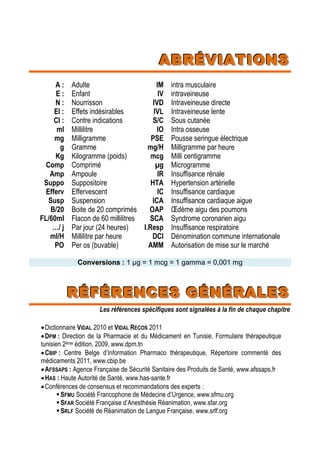 AAABBBRRRÉÉÉVVVIIIAAATTTIIIOOONNNSSS
A :
E :
N :
EI :
CI :
ml
mg
g
Kg
Comp
Amp
Suppo
Efferv
Susp
B/20
FL/60ml
…/ j
ml/H
PO
Adulte
Enfant
Nourrisson
Effets indésirables
Contre indications
Millilitre
Milligramme
Gramme
Kilogramme (poids)
Comprimé
Ampoule
Suppositoire
Effervescent
Suspension
Boite de 20 comprimés
Flacon de 60 millilitres
Par jour (24 heures)
Millilitre par heure
Per os (buvable)
IM
IV
IVD
IVL
S/C
IO
PSE
mg/H
mcg
µg
IR
HTA
IC
ICA
OAP
SCA
I.Resp
DCI
AMM
intra musculaire
intraveineuse
Intraveineuse directe
Intraveineuse lente
Sous cutanée
Intra osseuse
Pousse seringue électrique
Milligramme par heure
Milli centigramme
Microgramme
Insuffisance rénale
Hypertension artérielle
Insuffisance cardiaque
Insuffisance cardiaque aigue
Œdème aigu des poumons
Syndrome coronarien aigu
Insuffisance respiratoire
Dénomination commune internationale
Autorisation de mise sur le marché
CCoonnvveerrssiioonnss : 1 µg = 1 mcg = 1 gamma = 0,001 mg
RRRÉÉÉFFFÉÉÉRRREEENNNCCCEEESSS GGGÉÉÉNNNÉÉÉRRRAAALLLEEESSS
Les références spécifiques sont signalées à la fin de chaque chapitre
Dictionnaire VIDAL 2010 et VIDAL RECOS 2011
DPM : Direction de la Pharmacie et du Médicament en Tunisie, Formulaire thérapeutique
tunisien 2ème édition, 2009, www.dpm.tn
CBIP : Centre Belge d’Information Pharmaco thérapeutique, Répertoire commenté des
médicaments 2011, www.cbip.be
AFSSAPS : Agence Française de Sécurité Sanitaire des Produits de Santé, www.afssaps.fr
HAS : Haute Autorité de Santé, www.has-sante.fr
Conférences de consensus et recommandations des experts :
SFMU Société Francophone de Médecine d’Urgence, www.sfmu.org
SFAR Société Française d’Anesthésie Réanimation, www.sfar.org
SRLF Société de Réanimation de Langue Française, www.srlf.org
 