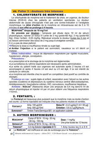43 Mémento médicaments de l’urgence – édition 2011 – © Dr Mounir Gazzah - www.efurgences.net
VII. Palier 3 : douleurs très intenses
1. CHLORHYDRATE DE MORPHINE :
Le chlorhydrate de morphine est le traitement de choix, en urgence, de douleur
intense (EVA>4) chez les patients en ventilation spontanée. La douleur
abdominale de cause chirurgicale n’est pas une contre-indication à l’analgésie
morphinique. Le délai d’action de la morphine en intraveineuse est de 5 à 10
minutes et son effet se prolonge à 4 heures.
MORPHINE
®
Ampoule de 10 mg/1ml
On procède par titration : l’ampoule est diluée dans 10 ml de sérum
physiologique, injecter un bolus IV Lente de 2 mg (poids<60 Kg), 3 mg (poids>60
Kg). Chez l’enfant : 0,05 mg/Kg. Réévaluer ensuite la douleur toutes les 5 min et
au besoin administrer des bolus de 2 mg jusqu’à analgésie correcte.
Il n’y a pas de dose plafond.
Réduire la dose si insuffisance rénale ou sujet âgé.
Arrêter l’injection si le patient est somnolent, nauséeux ou s’il décrit un
malaise.
Effets indésirables : risque de dépression respiratoire par rigidité musculaire,
hypotension, allergie, constipation.
Précautions :
La prescription et le stockage de la morphine est réglementée.
La surveillance du rythme respiratoire est nécessaire après administration.
La sortie du patient traité aux urgences est autorisée après 2 heures s’il est
accompagné et après 4 heures s’il est seul ou s’il est âgé. Il lui est interdit de
conduire un véhicule.
La morphine est interdite chez le sportif en compétition (test positif au contrôle de
dopage).
Prudence en cas : sujets âgés et enfant, association avec l’alcool ou les autres
opioïdes (Codéine) et dépresseurs du système nerveux central (Benzodiazépines,
Antidépresseurs), traumatisme crânien, HIC, convulsions, insuffisance hépatique.
Antidote : NARCAN
®
(Naloxone) diluer une ampoule de 0,4 mg dans10 ml de
sérum physiologique et injecter ml par ml pour obtenir une fréquence respiratoire
>10/min.
2. FENTANYL :
Le Fentanyl est beaucoup plus puissant que la morphine mais sa durée d’action
est courte. La forme injectable est indiquée chez les patients intubés et ventilés.
FENTANYL® Amp. 100 μg/2ml
Amp. 500 μg/10ml
Bolus IV : 2 à 3 µg/kg [1 ml = 50 μg]
Entretien : 0,6 à 2 µg/Kg/heure.
DUROGESIC® Timbre Trans-Dermique B/5 - en application cutanée
3. AUTRES MORPHINIQUES :
MOSCONTIN® Comp LP B/14 : 10 mg - 30 mg
- 60 mg - 100 mg
Dose : 1 mg/Kg
Une prise toutes les 12 heures
SKENAN LP® Comp LP B/14 :10 mg Ŕ 60 mg
TEMGESIC® 0,3 mg Solution injectable B/10 1 Amp toutes les 6 à 8 H
Le NARCAN
®
est inefficace en cas de surdosage pour le TEMGESIC
®
.
 